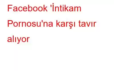 Facebook 'İntikam Pornosu'na karşı tavır alıyor