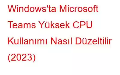 Windows'ta Microsoft Teams Yüksek CPU Kullanımı Nasıl Düzeltilir (2023)