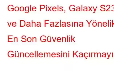 Google Pixels, Galaxy S23 ve Daha Fazlasına Yönelik En Son Güvenlik Güncellemesini Kaçırmayın