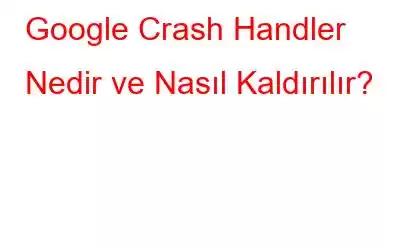 Google Crash Handler Nedir ve Nasıl Kaldırılır?