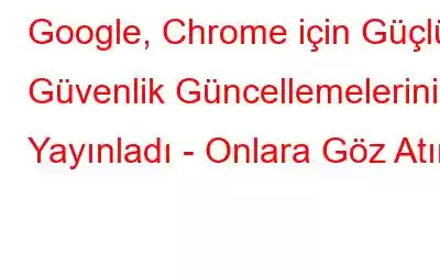 Google, Chrome için Güçlü Güvenlik Güncellemelerini Yayınladı - Onlara Göz Atın