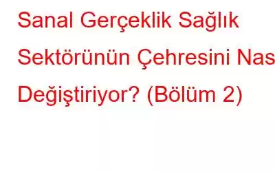 Sanal Gerçeklik Sağlık Sektörünün Çehresini Nasıl Değiştiriyor? (Bölüm 2)