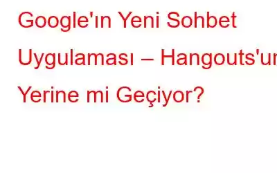 Google'ın Yeni Sohbet Uygulaması – Hangouts'un Yerine mi Geçiyor?