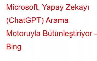 Microsoft, Yapay Zekayı (ChatGPT) Arama Motoruyla Bütünleştiriyor – Bing