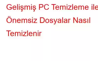 Gelişmiş PC Temizleme ile Önemsiz Dosyalar Nasıl Temizlenir