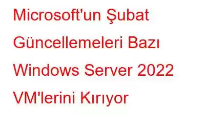 Microsoft'un Şubat Güncellemeleri Bazı Windows Server 2022 VM'lerini Kırıyor