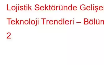 Lojistik Sektöründe Gelişen Teknoloji Trendleri – Bölüm 2