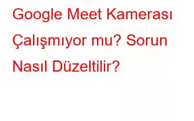 Google Meet Kamerası Çalışmıyor mu? Sorun Nasıl Düzeltilir?