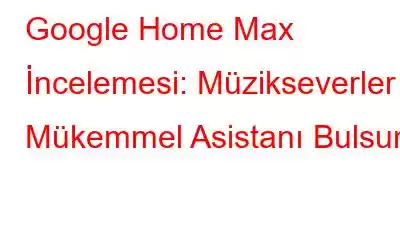 Google Home Max İncelemesi: Müzikseverler Mükemmel Asistanı Bulsun!