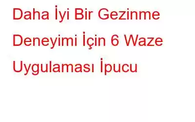 Daha İyi Bir Gezinme Deneyimi İçin 6 Waze Uygulaması İpucu