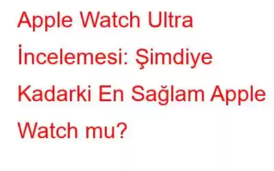 Apple Watch Ultra İncelemesi: Şimdiye Kadarki En Sağlam Apple Watch mu?