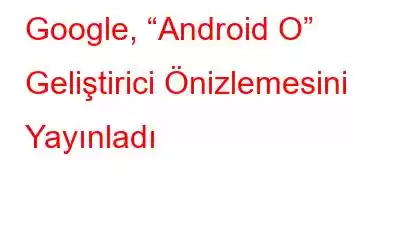Google, “Android O” Geliştirici Önizlemesini Yayınladı