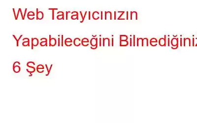 Web Tarayıcınızın Yapabileceğini Bilmediğiniz 6 Şey