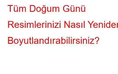 Tüm Doğum Günü Resimlerinizi Nasıl Yeniden Boyutlandırabilirsiniz?