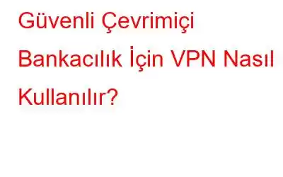 Güvenli Çevrimiçi Bankacılık İçin VPN Nasıl Kullanılır?