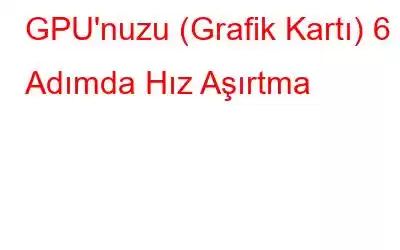 GPU'nuzu (Grafik Kartı) 6 Adımda Hız Aşırtma