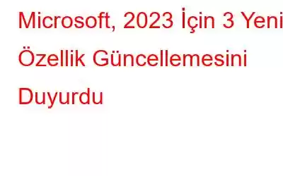 Microsoft, 2023 İçin 3 Yeni Özellik Güncellemesini Duyurdu