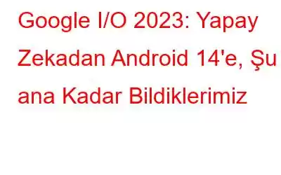 Google I/O 2023: Yapay Zekadan Android 14'e, Şu ana Kadar Bildiklerimiz