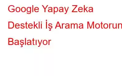 Google Yapay Zeka Destekli İş Arama Motorunu Başlatıyor