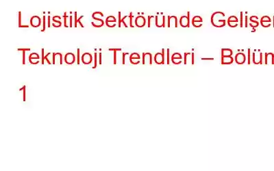 Lojistik Sektöründe Gelişen Teknoloji Trendleri – Bölüm 1