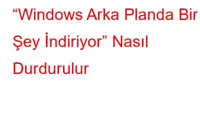 “Windows Arka Planda Bir Şey İndiriyor” Nasıl Durdurulur