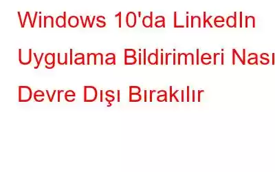 Windows 10'da LinkedIn Uygulama Bildirimleri Nasıl Devre Dışı Bırakılır