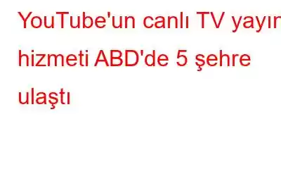 YouTube'un canlı TV yayın hizmeti ABD'de 5 şehre ulaştı