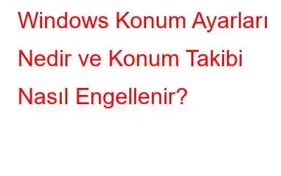 Windows Konum Ayarları Nedir ve Konum Takibi Nasıl Engellenir?