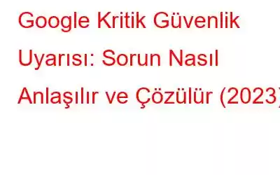 Google Kritik Güvenlik Uyarısı: Sorun Nasıl Anlaşılır ve Çözülür (2023)